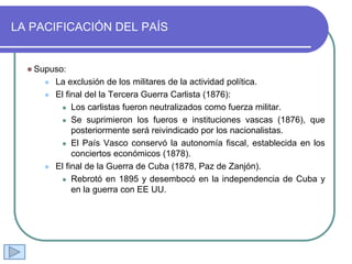 LA PACIFICACIÓN DEL PAÍS
 Supuso:
 La exclusión de los militares de la actividad política.
 El final del la Tercera Guerra Carlista (1876):
 Los carlistas fueron neutralizados como fuerza militar.
 Se suprimieron los fueros e instituciones vascas (1876), que
posteriormente será reivindicado por los nacionalistas.
 El País Vasco conservó la autonomía fiscal, establecida en los
conciertos económicos (1878).
 El final de la Guerra de Cuba (1878, Paz de Zanjón).
 Rebrotó en 1895 y desembocó en la independencia de Cuba y
en la guerra con EE UU.
 