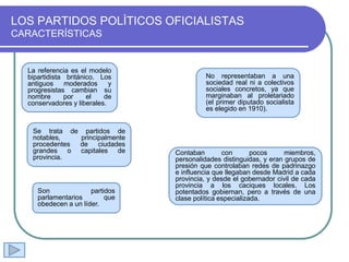 LOS PARTIDOS POLÌTICOS OFICIALISTAS
CARACTERÍSTICAS
La referencia es el modelo
bipartidista británico. Los
antiguos moderados y
progresistas cambian su
nombre por el de
conservadores y liberales.
No representaban a una
sociedad real ni a colectivos
sociales concretos, ya que
marginaban al proletariado
(el primer diputado socialista
es elegido en 1910).
Se trata de partidos de
notables, principalmente
procedentes de ciudades
grandes o capitales de
provincia.
Son partidos
parlamentarios que
obedecen a un líder.
Contaban con pocos miembros,
personalidades distinguidas, y eran grupos de
presión que controlaban redes de padrinazgo
e influencia que llegaban desde Madrid a cada
provincia, y desde el gobernador civil de cada
provincia a los caciques locales. Los
potentados gobiernan, pero a través de una
clase política especializada.
 