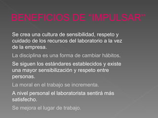 BENEFICIOS DE “IMPULSAR ” Se crea una cultura de sensibilidad, respeto y cuidado de los recursos del laboratorio a la vez de la empresa.   La disciplina es una forma de cambiar hábitos . Se siguen los estándares establecidos y existe una mayor sensibilización y respeto entre personas.   La moral en el trabajo se incrementa.   A nivel personal el laboratorista sentirá más satisfecho .   Se mejora el lugar de trabajo. 