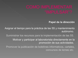 COMO IMPLEMENTAR “IMPULSAR”? Papel de la dirección Asignar el tiempo para la práctica de las 5S y mantenimiento  autónomo.   Suministrar los recursos para la impl ementación  de las 5S.  Motivar y participar al laboratorista directamente en la promoción de sus actividades.  Promover la publicación de  boletines informativos, carteles, concursos de lemas etc.  