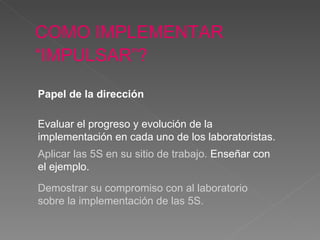 COMO IMPLEMENTAR “IMPULSAR”?   Evaluar el progreso y evolución de la impl ementación   en cada uno de los laboratoristas . Aplicar las 5S en su sitio de trabajo.  Enseñar con el ejemplo .   Demostrar su compromiso con al laboratorio sobre la impl ementación  de las 5S. Papel de la dirección 