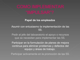 COMO IMPLEMENTAR “IMPULSAR”?   Papel de los empleados   Asumir con entusiasmo la impl ementación  de las 5S. Pedir al jefe del laboaratorio el apoyo o recursos que se necesitan para impl ementar  las 5S.  Participar en la formulación de planes de mejora continua para eliminar problemas y defectos del equipo y áreas de trabajo.  Participar activamente en la promoción de las 5S. 