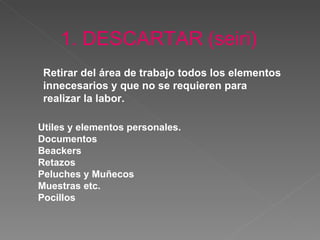 1. DESCARTAR   (seiri) Retirar  del área de trabajo todos los elementos innecesarios y que no se requieren para realizar  la  labor.   Utiles y elementos personales.  Documentos Beackers Retazos Peluches y Muñecos Muestras etc. Pocillos 