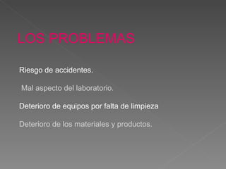 LOS PROBLEMAS Riesgo de accidentes. Mal aspecto del laboratorio. Deterioro de equipos por falta de limpieza Deterioro de los materiales y productos. 