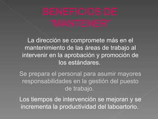 La dirección se compromete más en el mantenimiento de las áreas de trabajo al intervenir en la aprobación y promoción de los estándares .   Se prepara el personal para asumir mayores responsabilidades en la gestión del puesto de trabajo.  Los tiempos de intervención se mejoran y se incrementa la productividad del laboartorio.   BENEFICIOS DE “MANTENER” 