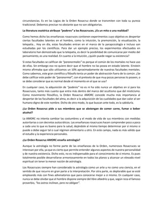 circunstancias. Es en las Logias de la Orden Rosacruz donde se transmiten con toda su pureza
tradicional. Debemos precisar no obstante que no son obligatorias.

La literatura esotérica atribuye “poderes” a los Rosacruces. ¿Es un mito o una realidad?

Como hemos dicho las enseñanzas rosacruces contienen experimentos cuyo objetivo es despertar
ciertas facultades latentes en el hombre, como la intuición, la premonición, la visualización, la
telepatía… Hoy en día, estas facultades entran en el marco de la parapsicología e incluso son
estudiadas por los científicos. Para dar un ejemplo preciso, los experimentos efectuados en
laboratorio han demostrado que la telepatía, es decir la posibilidad de comunicarse por medio del
pensamiento, es una realidad. En cuanto a la intuición, ¿quién puede negar su existencia?

Si estas facultades se califican de “paranormales” es porque el común de los mortales no hace uso
de ellas. Sin embargo eso no quiere decir que el hombre no las posea en estado latente. Einstein
mismo afirmaba que sólo utilizamos un 10% aproximadamente de nuestras facultades mentales.
Como sabemos, este gran científico y filósofo tenía un poder de abstracción fuera de lo común. ¿Se
debe calificar este poder de “paranormal”, con el pretexto de que muy pocas personas lo poseen, o
se debe considerar que es normal desde el momento en el que se usa?

En cualquier caso, la adquisición de “poderes” no es ni ha sido nunca un objetivo en sí para los
Rosacruces, tanto más cuanto que entra más dentro del marco del ocultismo que del misticismo.
Como movimiento filosófico, la Orden Rosacruz AMORC concede mucha más importancia al
despertar de las facultades del alma, es decir a la adquisición de las cualidades que dan valor al ser
humano digno de este nombre. Dicho de otro modo, lo que buscan ante todo, es la sabiduría.

¿La Orden Rosacruz pide a sus miembros que se abstengan de comer carne, fumar o beber
alcohol?

La AMORC no intenta cambiar las costumbres y el modo de vida de sus miembros con medidas
autoritarias o con decretos autocráticos. Las enseñanzas rosacruces hacen comprender poco a poco
a cada uno lo que es bueno para la salud, dejándole al mismo tiempo determinar por sí mismo si
puede o debe seguir tal o cual régimen alimentario u otro. En este campo, nada es más válido que
el estudio y la experiencia personales.

¿La Orden Rosacruz AMORC enseña astrología?

Aunque la astrología no forme parte de las enseñanzas de la Orden, numerosos Rosacruces se
interesan por ella, ya que es cierto que permite entender algunos aspectos de nuestra personalidad
y de nuestra existencia. Dicho esto, no es indispensable para el conocimiento de sí mismo. Es pues
totalmente posible desarrollarse armoniosamente en todos los planos y alcanzar un elevado nivel
espiritual sin tener la menor noción de astrología.

Los Rosacruces siempre han considerado la astrología como un arte y no como una ciencia, en el
sentido de que recurre en gran parte a la interpretación. Por otra parte, es deplorable que se esté
empleando más con fines adivinatorios que para conocerse mejor a sí mismo. En cualquier caso,
nunca se debe olvidar que el hombre dispone siempre del libre albedrío y que, según reza el famoso
proverbio, “los astros inclinan, pero no obligan”.
 