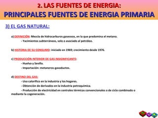 3) EL GAS NATURAL: a)  DEFINICIÓN : Mezcla de hidrocarburos gaseosos, en la que predomina el metano. - Yacimientos subterráneos, solo o asociado al petróleo. b)  HISTORIA DE SU CONSUMO : iniciado en 1969; crecimiento desde 1976. c)  PRODUCCIÓN INTERIOR DE GAS INSIGNIFICANTE : - Huelva y Sevilla. - Importación: metaneros-gasoductos. d)  DESTINO DEL GAS: - Uso calorífico en la industria y los hogares. - Obtención de derivados en la industria petroquímica. - Producción de electricidad en centrales térmicas convencionales o de ciclo combinado o  mediante la cogeneración. 2 .   LAS FUENTES DE ENERGIA: PRINCIPALES FUENTES DE ENERGIA PRIMARIA 