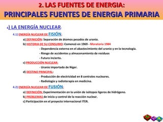 4 ) LA ENERGÍA NUCLEAR : 4.1)  ENERGÍA NUCLEAR DE  FISIÓN : a)  DEFINICIÓN : Separación de átomos pesados de uranio. b)  HISTORIA DE SU CONSUMO : Comenzó en 1969 -  Moratoria 1984 - Dependencia externa en el abastecimiento del uranio y en la tecnología. - Riesgo de accidentes y almacenamiento de residuos  - Futuro incierto. c)  PRODUCCIÓN NUCLEAR: -  Uranio importado de Níger. d)  DESTINO PRINCIPAL : -  Producción de electricidad en 8 centrales nucleares. - Radiología y radioterapia en medicina. 4.2)  ENERGÍA NUCLEAR DE  FUSIÓN : a)  DEFINICIÓN:  Experimentación en la unión de isótopos ligeros de hidrógeno. b ) PROBLEMAS  de inicio y control de la reacción nuclear. c) Participación en el proyecto internacional ITER. 2 .   LAS FUENTES DE ENERGIA: PRINCIPALES FUENTES DE ENERGIA PRIMARIA 