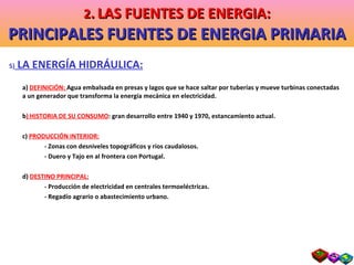 5)  LA ENERGÍA HIDRÁULICA: a)  DEFINICIÓN:  Agua embalsada en presas y lagos que se hace saltar por tuberías y mueve turbinas conectadas a un generador que transforma la energía mecánica en electricidad. b ) HISTORIA DE SU CONSUMO : gran desarrollo entre 1940 y 1970, estancamiento actual. c)  PRODUCCIÓN INTERIOR: - Zonas con desniveles topográficos y ríos caudalosos. - Duero y Tajo en al frontera con Portugal. d)  DESTINO PRINCIPAL: - Producción de electricidad en centrales termoeléctricas. - Regadío agrario o abastecimiento urbano. 2 .   LAS FUENTES DE ENERGIA: PRINCIPALES FUENTES DE ENERGIA PRIMARIA 