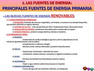 6)  LAS NUEVAS FUENTES DE ENERGÍA  RENOVABLES : 6.1)  CARACTERÍSTICAS GENERALES: a)  DEFINICIÓN:  Proceden de recursos inagotables, son limpias, y muestran una elevada dispersión, que permite utilizarlas en lugares diversos . b)  HISTORIA   DE SU USO .  : crisis del petróleo de 1973 / implantación lenta / desarrollo actual. c)  PRODUCCIÓN DE ENERGÍA : Condiciones favorables para su desarrollo en Españ a d)  DESTINO PRINCIPAL : producir energía eléctrica, térmica o mecánica . 6.2) PRINCIPALES TIPOS: a )  BIOMASA : - Combustión de residuos biológicos agrarios y de los subproductos de las  industrias agroalimentarias y de la madera. - Energía térmica o eléctrica y biogás. - Biomasa verde: cultivos destinados a producir biocarburantes . b)   EÓLICA: - Espectacular crecimiento: reducción de costes. - Localización: vientos intensos, constantes y regulares (cumbres y costa) c)  SOLAR: -Térmicas-termoeléctricas-fotovoltaicas-huertos solares. d)  GEOTÉRMICA: - Vapor o agua caliente subterránea (escasez en España) e)  ENERGÍA MAREOMOTRIZ: - Fuerza del agua del mar (Santoña y Mutriku, en Guipúzcoa ) 2 .   LAS FUENTES DE ENERGIA: PRINCIPALES FUENTES DE ENERGIA PRIMARIA 