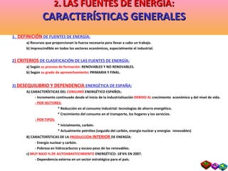 2 .   LAS FUENTES DE ENERGIA: CARACTERÍSTICAS GENERALES 1.  DEFINICIÓN  DE FUENTES DE ENERGÍA: a) Recursos que proporcionan la fuerza necesaria para llevar a cabo un trabajo. b) Imprescindible en todos los sectores económicos, especialmente el industrial. 2 ) CRITERIOS  DE CLASIFICACIÓN DE LAS FUENTES DE ENERGÍA: a) Según  su proceso de formación : RENOVABLES Y NO RENOVABLES. b) Según  su grado de aprovechamiento : PRIMARIA Y FINAL. 3)  DESEQUILIBRIO Y DEPENDENCIA  ENERGÉTICA DE ESPAÑA: A) CARACTERÍSTICAS DEL  CONSUMO  ENERGÉTICO ESPAÑOL: - Incremento continuado desde el inicio de la industrialización  DEBIDO AL  crecimiento  económico y del nivel de vida. - POR SECTORES: * Reducción en el consumo industrial: tecnologías de ahorro energético. * Crecimiento del consumo en el transporte, los hogares y los servicios. - POR TIPOS: * Inicialmente, carbón. * Actualmente petróleo (seguido del carbón, energía nuclear y energías    renovables) B) CARACTERÍSTICAS DE LA  PRODUCCIÓN   INTERIOR  DE ENERGÍA: -  Energía nuclear y carbón. - Pobreza en hidrocarburos y escaso peso de las renovables. c)  MUY BAJO % DE AUTOABASTECIMIENTO  ENERGÉTICO: 18’6% EN 2007. - Dependencia externa en un sector estratégico para el país. 