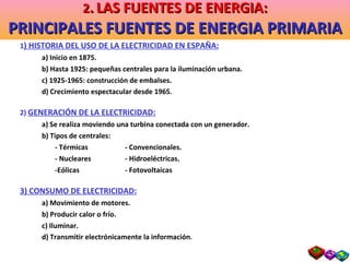 1 ) HISTORIA DEL USO DE LA ELECTRICIDAD EN ESPAÑA: a) Inicio en 1875. b) Hasta 1925: pequeñas centrales para la iluminación urbana. c) 1925-1965: construcción de embalses. d) Crecimiento espectacular desde 1965 . 2)  GENERACIÓN DE LA ELECTRICIDAD: a) Se realiza moviendo una turbina conectada con un generador. b) Tipos de centrales: - Térmicas  - Convencionales. - Nucleares  - Hidroeléctricas. -Eólicas   - Fotovoltaicas 3) CONSUMO DE ELECTRICIDAD: a) Movimiento de motores. b) Producir calor o frío. c) Iluminar. d) Transmitir electrónicamente la información . 2 .   LAS FUENTES DE ENERGIA: PRINCIPALES FUENTES DE ENERGIA PRIMARIA 
