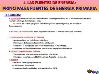 1 )  EL CARBÓN: a)  DEFINICIÓN : Roca estratificada combustible de color negro formada por la descomposición de restos vegetales a lo largo de millones de años. - La calidad del carbón y su poder calorífico dependen de la antigüedad del proceso de  descomposición . b ) HISTORIA DE SU CONSUMO : Papel hegemónico durante la Primera Revolución Industrial. c ) PROBLEMAS DE LA MINERÍA DEL CARBÓN : - Agotamiento de los yacimientos más ricos. - Disminución de la demanda doméstica e industrial. - Carestía de la explotación (seis veces más caro que el importado). - Entrada en la Comunidad Europea: liberalización de precios-reconversión . d)  PRODUCCIÓN INTERIOR DE CARBÓN: -  Trece cuencas: asturiana-leonesa-palentina y turolense. - Principales importaciones: EEUU, Sudáfrica, Australia e Indonesia. e)  DESTINO: - Industrias siderúrgica y cementera. - Calefacciones domésticas. - Producción de electricidad en centrales térmicas (80%) 2 .   LAS FUENTES DE ENERGIA: PRINCIPALES FUENTES DE ENERGIA PRIMARIA 