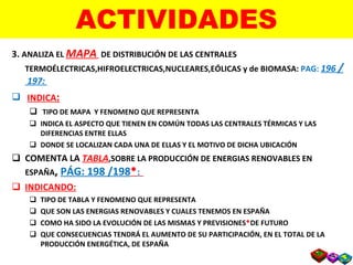 ACTIVIDADES 3.  ANALIZA EL  MAPA   DE DISTRIBUCIÓN DE LAS CENTRALES TERMOÉLECTRICAS,HIFROELECTRICAS,NUCLEARES,EÓLICAS y de BIOMASA:  PAG:   196  /  197:  INDICA : TIPO DE MAPA  Y FENOMENO QUE REPRESENTA INDICA EL ASPECTO QUE TIENEN EN COMÚN TODAS LAS CENTRALES TÉRMICAS Y LAS DIFERENCIAS ENTRE ELLAS DONDE SE LOCALIZAN CADA UNA DE ELLAS Y EL MOTIVO DE DICHA UBICACIÓN COMENTA LA  TABLA ,SOBRE LA PRODUCCIÓN DE ENERGIAS RENOVABLES EN ESPAÑA ,  PÁG: 198 /198  : INDICANDO: TIPO DE TABLA Y FENOMENO QUE REPRESENTA QUE SON LAS ENERGIAS RENOVABLES Y CUALES TENEMOS EN ESPAÑA COMO HA SIDO LA EVOLUCIÓN DE LAS MISMAS Y PREVISIONES  DE FUTURO  QUE CONSECUENCIAS TENDRÁ EL AUMENTO DE SU PARTICIPACIÓN, EN EL TOTAL DE LA PRODUCCIÓN ENERGÉTICA, DE ESPAÑA  