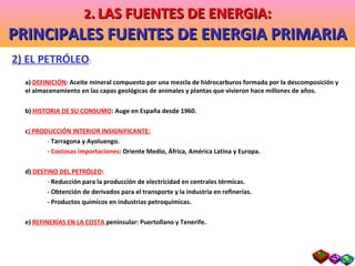 2) EL PETRÓLEO : a)  DEFINICIÓN : Aceite mineral compuesto por una mezcla de hidrocarburos formada por la descomposición y el almacenamiento en las capas geológicas de animales y plantas que vivieron hace millones de años. b)  HISTORIA DE SU CONSUMO : Auge en España desde 1960. c ) PRODUCCIÓN INTERIOR INSIGNIFICANTE: -  Tarragona y Ayoluengo. -  Costosas importaciones : Oriente Medio, África, América Latina y Europa. d)  DESTINO DEL PETRÓLEO : -  Reducción para la producción de electricidad en centrales térmicas. - Obtención de derivados para el transporte y la industria en refinerías. - Productos químicos en industrias petroquímicas. e)  REFINERÍAS EN LA COSTA  peninsular: Puertollano y Tenerife. 2 .   LAS FUENTES DE ENERGIA: PRINCIPALES FUENTES DE ENERGIA PRIMARIA 