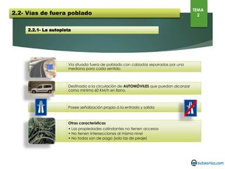 2.2.1- La autopista
Vía situada fuera de poblado con calzadas separadas por una mediana para cada
sentido.
Destinada a la circulación de AUTOMÓVILES que puedan alcanzar como mínimo 60
KM/h en llano.
Posee señalización propia a la entrada y salida
Otras características
• Las propiedades colindantes no tienen accesos
• No tienen intersecciones al mismo nivel
• No todas son de pago (solo las de peaje)
2.2- Vías de fuera poblado
TEMA
2
 