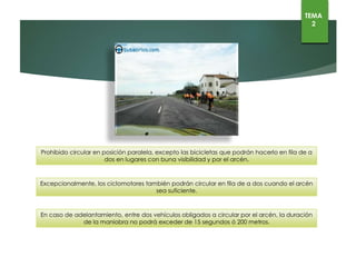 Prohibido circular en posición paralela, excepto las bicicletas que podrán hacerlo en fila de a dos en lugares
con buna visibilidad y por el arcén.
Excepcionalmente, los ciclomotores también podrán circular en fila de a dos cuando el arcén sea suficiente.
En caso de adelantamiento, entre dos vehículos obligados a circular por el arcén, la duración de la maniobra
no podrá exceder de 15 segundos ó 200 metros.
TEMA
2
 