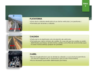 TEMA
2
PLATAFORMA
•Zona de la calzada dedicada al uso de los vehículos ( no peatones )
•Formada por arcenes y calzada.
CALZADA
•Parte de la vía destinada a la circulación de vehículos.
•Formada por cierto número de carriles. En caso de que los carriles no estén
delimitados por líneas, tendrá tantos carriles como filas de automóviles (que no
sean motocicletas) quepan en paralelo
•.
CARRIL
•Banda longitudinal en que se divide la calzada y cuya anchura permite la
circulación holgada de un automóvil ( que no sea motocicleta)
•No es necesario que estén delimitados por líneas.
 