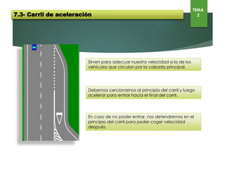 Sirven para adecuar nuestra velocidad a la de los vehículos que
circulan por la calzada principal.
Debemos cercionarnos al principio del carril y luego acelerar para
entrar hacia el final del carril.
En caso de no poder entrar, nos detendremos en el principio del carril
para poder coger velocidad después.
7.3- Carril de aceleración
TEMA
2
 