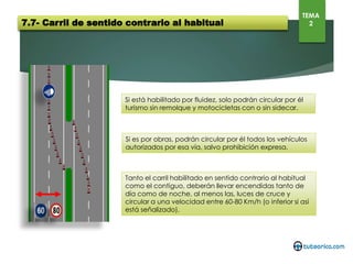 7.7- Carril de sentido contrario al habitual
TEMA
2
Si está habilitado por fluidez, solo podrán circular por él turismo sin
remolque y motocicletas con o sin sidecar.
Si es por obras, podrán circular por él todos los vehículos autorizados por
esa vía, salvo prohibición expresa.
Tanto el carril habilitado en sentido contrario al habitual como el
contiguo, deberán llevar encendidas tanto de día como de noche, al
menos las, luces de cruce y circular a una velocidad entre 60-80 Km/h (o
inferior si así está señalizado).
 