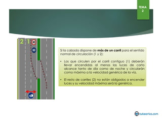 Si la calzada dispone de más de un carril para el sentido normal de
circulación (1 y 2):
• Los que circulen por el carril contiguo (1) deberán llevar
encendidas al menos las luces de corto alcance tanto de día como
de noche y circularán como máximo a la velocidad genérica de la
vía.
• El resto de carriles (2) no están obligados a encender luces y su
velocidad máxima será la genérica.
TEMA
2
 