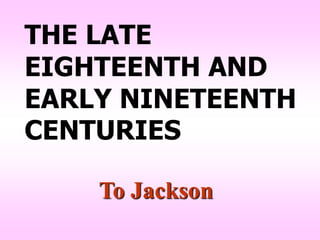 THE LATE
EIGHTEENTH AND
EARLY NINETEENTH
CENTURIES

    To Jackson
 