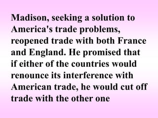 Madison, seeking a solution to
America's trade problems,
reopened trade with both France
and England. He promised that
if either of the countries would
renounce its interference with
American trade, he would cut off
trade with the other one
 