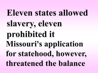 Eleven states allowed
slavery, eleven
prohibited it
Missouri's application
for statehood, however,
threatened the balance
 