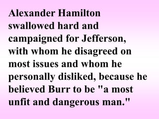 Alexander Hamilton
swallowed hard and
campaigned for Jefferson,
with whom he disagreed on
most issues and whom he
personally disliked, because he
believed Burr to be "a most
unfit and dangerous man."
 