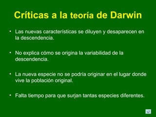 Críticas a la teoría de Darwin
• Las nuevas características se diluyen y desaparecen en
  la descendencia.

• No explica cómo se origina la variabilidad de la
  descendencia.

• La nueva especie no se podría originar en el lugar donde
  vive la población original.

• Falta tiempo para que surjan tantas especies diferentes.
 