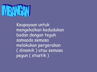 Keupayaan untuk
mengekalkan kedudukan
badan dengan teguh
samaada semasa
melakukan pergerakan
( dinamik ) atau semasa
pegun ( stastik )
 