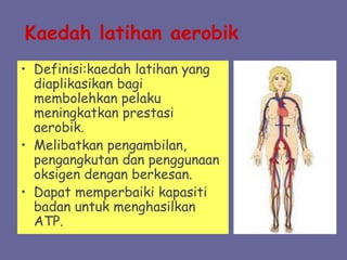 Kaedah latihan aerobik
• Definisi:kaedah latihan yang
diaplikasikan bagi
membolehkan pelaku
meningkatkan prestasi
aerobik.
• Melibatkan pengambilan,
pengangkutan dan penggunaan
oksigen dengan berkesan.
• Dapat memperbaiki kapasiti
badan untuk menghasilkan
ATP.
 