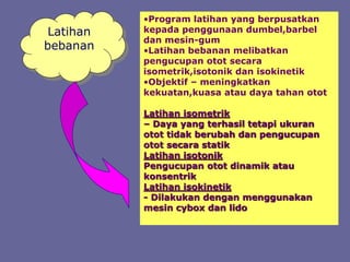 Latihan
bebanan
•Program latihan yang berpusatkan
kepada penggunaan dumbel,barbel
dan mesin-gum
•Latihan bebanan melibatkan
pengucupan otot secara
isometrik,isotonik dan isokinetik
•Objektif – meningkatkan
kekuatan,kuasa atau daya tahan otot
Latihan isometrik
– Daya yang terhasil tetapi ukuran
otot tidak berubah dan pengucupan
otot secara statik
Latihan isotonik
Pengucupan otot dinamik atau
konsentrik
Latihan isokinetik
- Dilakukan dengan menggunakan
mesin cybox dan lido
 