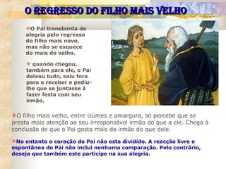 O Pai transborda de alegria pelo regresso do filho mais novo, mas não se esquece do mais do velho.  O REGRESSO DO FILHO MAIS VELHO O filho mais velho, entre ciúmes e amargura, só percebe que se presta mais atenção ao seu irresponsável irmão do que a ele. Chega à conclusão de que o Pai gosta mais do irmão do que dele.   No entanto o coração do Pai não esta dividido. A reacção livre e espontânea do Pai não inclui nenhuma comparação. Pelo contrário, deseja que também este participe na sua alegria. quando chegou, também para ele, o Pai deixou tudo, saiu fora para o receber e pediu-lhe que se juntasse à fazer festa com seu irmão. 