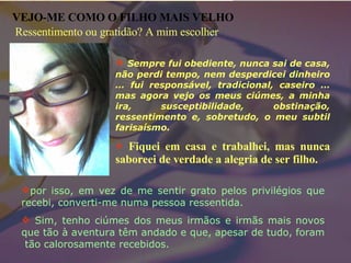 Sempre fui obediente, nunca sai de casa, não perdi tempo, nem desperdicei dinheiro … fui responsável, tradicional, caseiro … mas agora vejo os meus ciúmes, a minha ira, susceptibilidade, obstinação, ressentimento e, sobretudo, o meu subtil farisaísmo.  Fiquei em casa e trabalhei, mas nunca saboreei de verdade a alegria de ser filho. VEJO-ME COMO O FILHO MAIS VELHO por isso, em vez de me sentir grato pelos privilégios que recebi, converti-me numa pessoa ressentida. Sim, tenho ciúmes dos meus irmãos e irmãs mais novos que tão à aventura têm andado e que, apesar de tudo, foram  tão calorosamente recebidos. Ressentimento ou gratidão? A mim escolher 