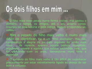 O filho mais novo pecou numa forma visível: mal gastou o dinheiro, o tempo, os amigos, até o seu próprio corpo. Insurgiu-se pela luxúria e pela cobiça. Depois arrependeu-se, voltou … Mas o pecado do filho mais velho é muito mais difícil de identificar.   Ele é um “filho exemplar”. Mas não compreende a alegria do pai pelo regresso do irmão mais novo … de repente, aparece aquela pessoa ressentida, orgulhosa, severa e egoísta que estava escondida nele, que foi crescendo com os anos, tornando-se mais forte e poderosa.  O extravio do filho mais velho é tão difícil de reconhecer precisamente por estar estreitamente ligado ao desejo de ser bom e virtuoso.  Os dois filhos em mim ... 