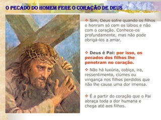 Sim, Deus sofre quando os filhos o honram só com os lábios e não com o coração. Conhece-os profundamente, mas não pode obrigá-los a amar.  Deus é Pai:   por isso, os pecados dos filhos lhe penetram no coração.   Não há luxúria, cobiça, ira, ressentimento, ciúmes ou vingança nos filhos perdidos que não lhe cause uma dor imensa.  É a partir do coração que o Pai abraça toda a dor humana e chega até aos filhos.  O PECADO DO HOMEM FERE O CORAÇÃO DE DEUS 