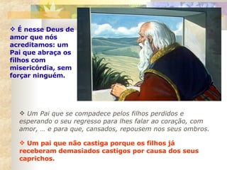 Um Pai que se compadece pelos filhos perdidos e esperando o seu regresso para lhes falar ao coração, com amor, … e para que, cansados, repousem nos seus ombros.  É nesse Deus de amor que nós acreditamos: um Pai que abraça os filhos com misericórdia, sem forçar ninguém. Um pai que não castiga porque os filhos já receberam demasiados castigos por causa dos seus caprichos.  