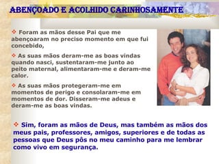 Foram as mãos desse Pai que me abençoaram no preciso momento em que fui concebido,  As suas mãos deram-me as boas vindas quando nasci, sustentaram-me junto ao peito maternal, alimentaram-me e deram-me calor.  As suas mãos protegeram-me em momentos de perigo e consolaram-me em momentos de dor. Disseram-me adeus e deram-me as boas vindas.  Sim, foram as mãos de Deus, mas também as mãos dos meus pais, professores, amigos, superiores e de todas as pessoas que Deus pôs no meu caminho para me lembrar como vivo em segurança. ABENÇOADO E ACOLHIDO CARINHOSAMENTE 