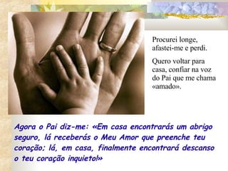 Procurei longe, afastei-me e perdi. Quero voltar para casa, confiar na voz do Pai que me chama «amado».  Agora o Pai diz-me: «Em casa encontrarás um abrigo seguro, lá receberás o Meu Amor que preenche teu coração; lá, em casa, finalmente encontrará descanso o teu coração inquieto!» 