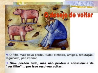 O filho mais novo perdeu tudo: dinheiro, amigos, reputação, dignidade, paz interior …  Sim, perdeu tudo, mas não perdeu a consciência de “ser filho” … por isso resolveu voltar. O desejo de voltar 