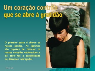 O primeiro passo é chorar as nossas perdas. As lágrimas são capazes de amaciar os nossos corações endurecidos e de abrir-nos a possibilidade de dizermos «obrigado». Um coração contrito que se abre à gratidão 