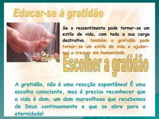 Se o ressentimento pode tornar-se um estilo de vida, com toda a sua carga destrutiva,  também a gratidão pode tornar-se um estilo de vida e ajudar-nos a crescer em humanidade.  A gratidão, não é uma reacção espontânea! É uma escolha consciente, mas é preciso reconhecer que a vida é dom, um dom maravilhoso que recebemos de Deus continuamente e que se abre para a eternidade! Escolher a gratidão Educar-se à gratidão 