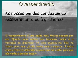 O ressentimento  O ressentimento é uma opção real. Muitos seguem por ele. Quanto mais velhos nos tornamos, maior é a tentação de dizermos: «A vida enganou-me. Não há futuro para mim, já não tenho nada a esperar. A única coisa a fazer é defender o pouco que me resta, para que não venha a perder tudo.» As nossas perdas conduzem ao ressentimento ou à gratidão? 