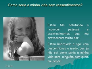 Como seria a minha vida sem ressentimentos? Estou tão habituado a recordar pessoas e acontecimentos que me provocaram muita dor, Estou habituado a agir com desconfiança e medo, que já não sei como seria a minha vida sem  ninguém com quem me pegar!  