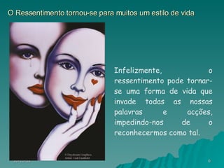 O Ressentimento tornou-se para muitos um estilo de vida Infelizmente, o ressentimento pode tornar-se uma forma de vida que invade todas as nossas palavras e acções, impedindo-nos de o reconhecermos como tal. 