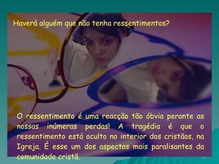 O ressentimento é uma reacção tão óbvia perante as nossas inúmeras perdas! A tragédia é que o ressentimento está oculto no interior dos cristãos, na Igreja. É esse um dos aspectos mais paralisantes da comunidade cristã. Haverá alguém que não tenha ressentimentos? 