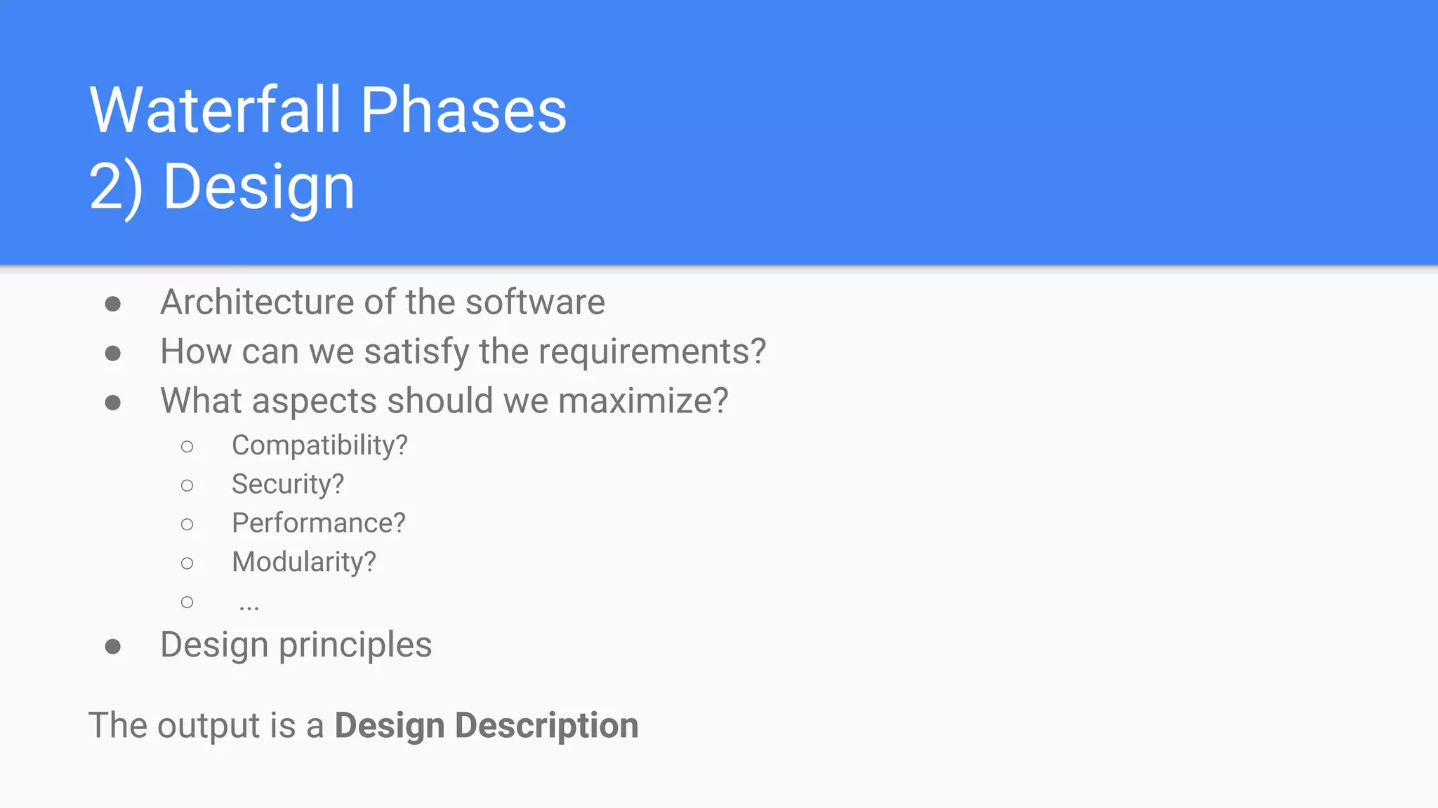 Waterfall Phases
2) Design
● Architecture of the software
● How can we satisfy the requirements?
● What aspects should we maximize?
○ Compatibility?
○ Security?
○ Performance?
○ Modularity?
○ ...
● Design principles
The output is a Design Description
 