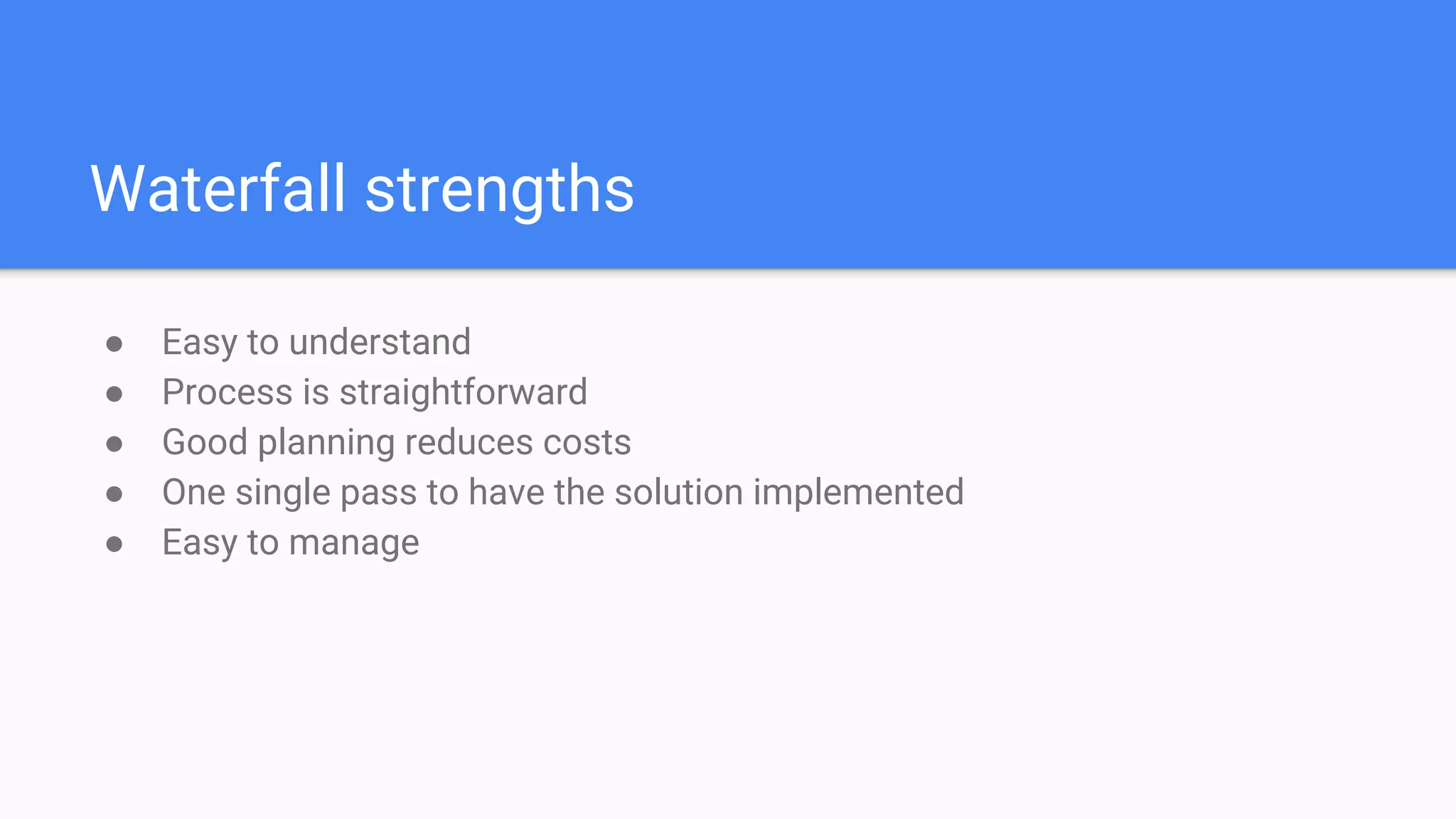 Waterfall strengths
● Easy to understand
● Process is straightforward
● Good planning reduces costs
● One single pass to have the solution implemented
● Easy to manage
 
