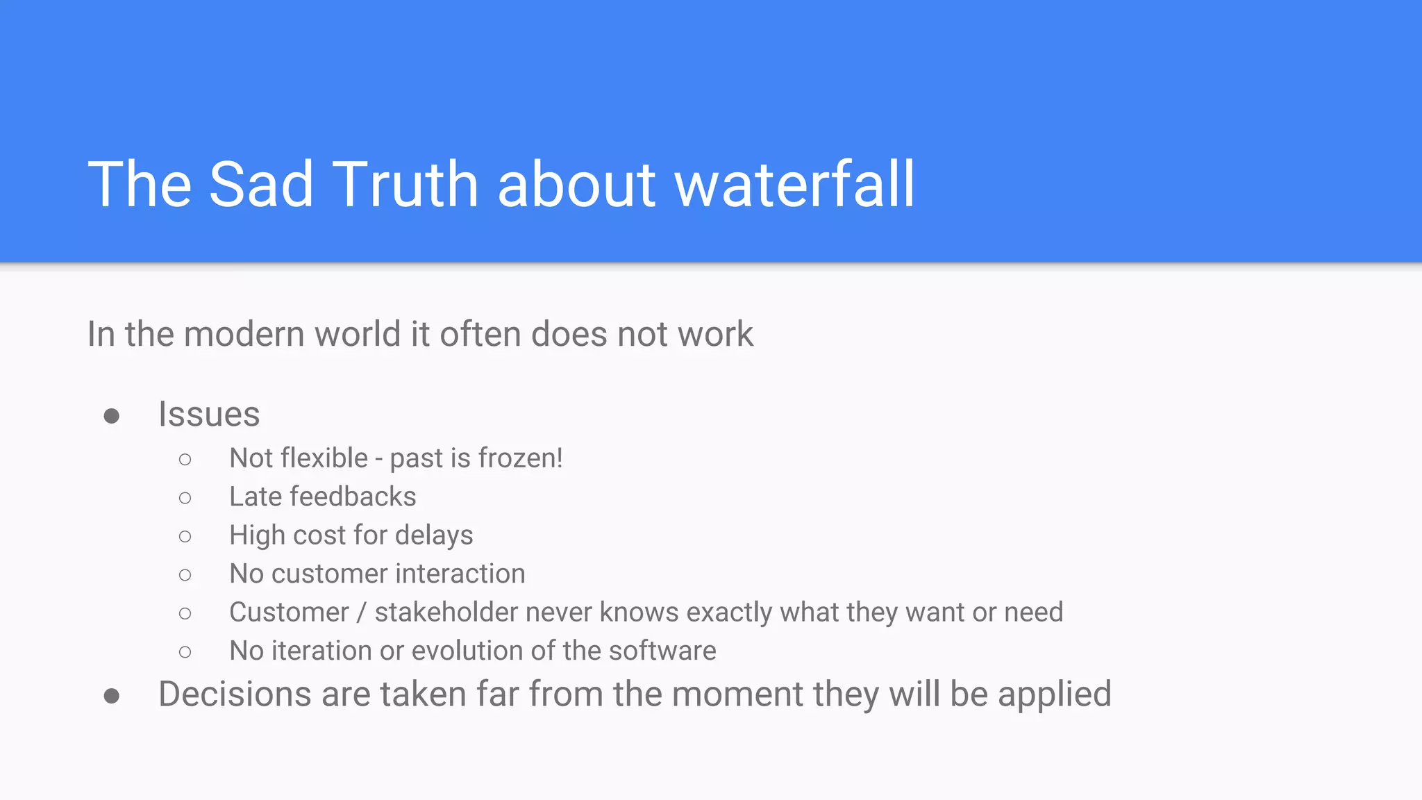 The Sad Truth about waterfall
In the modern world it often does not work
● Issues
○ Not flexible - past is frozen!
○ Late feedbacks
○ High cost for delays
○ No customer interaction
○ Customer / stakeholder never knows exactly what they want or need
○ No iteration or evolution of the software
● Decisions are taken far from the moment they will be applied
 